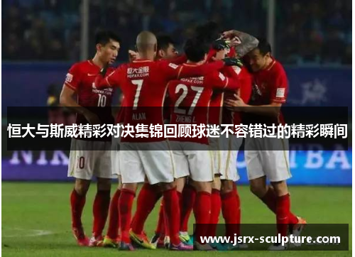 恒大与斯威精彩对决集锦回顾球迷不容错过的精彩瞬间