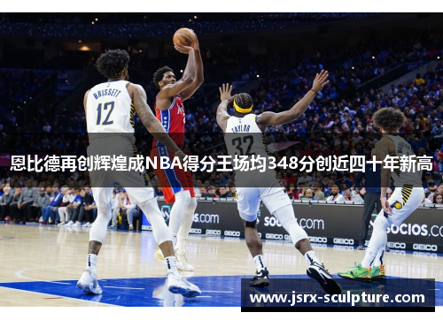 恩比德再创辉煌成NBA得分王场均348分创近四十年新高
