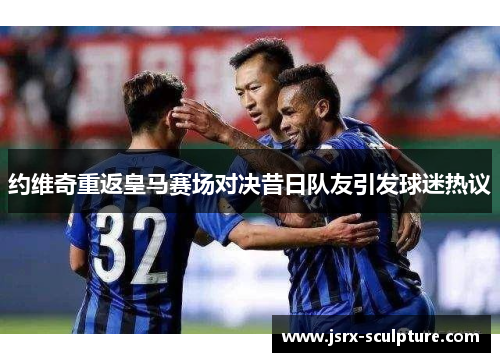 约维奇重返皇马赛场对决昔日队友引发球迷热议