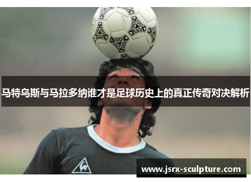 马特乌斯与马拉多纳谁才是足球历史上的真正传奇对决解析