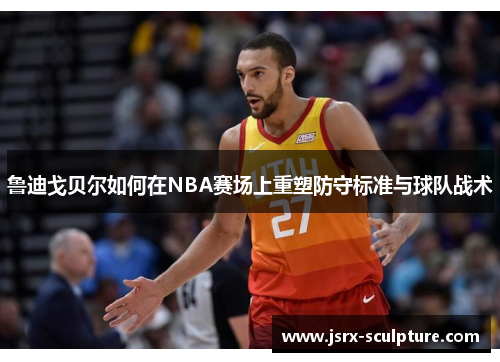 鲁迪戈贝尔如何在NBA赛场上重塑防守标准与球队战术