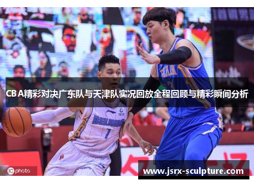 CBA精彩对决广东队与天津队实况回放全程回顾与精彩瞬间分析