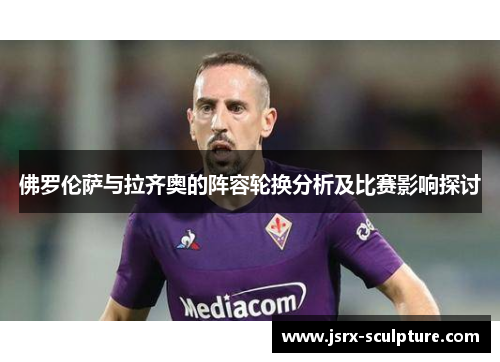 佛罗伦萨与拉齐奥的阵容轮换分析及比赛影响探讨